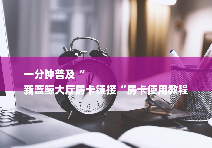 一分钟普及“
新蓝鲸大厅房卡链接“房卡使用教程