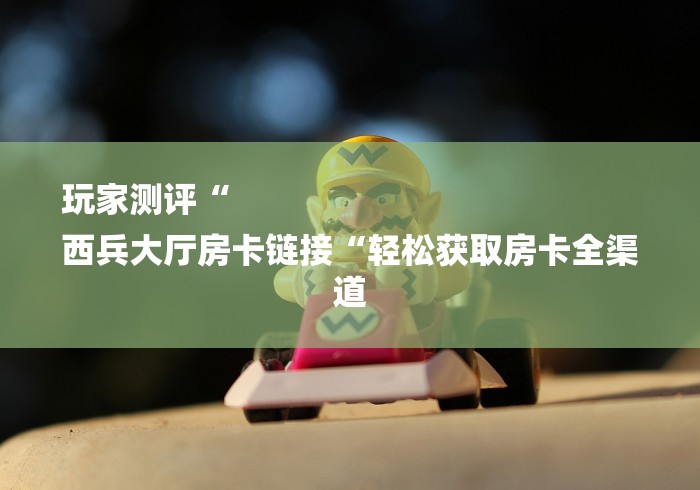 玩家测评“
西兵大厅房卡链接“轻松获取房卡全渠道