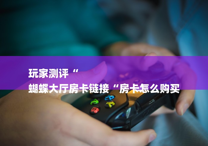 玩家测评“
蝴蝶大厅房卡链接“房卡怎么购买