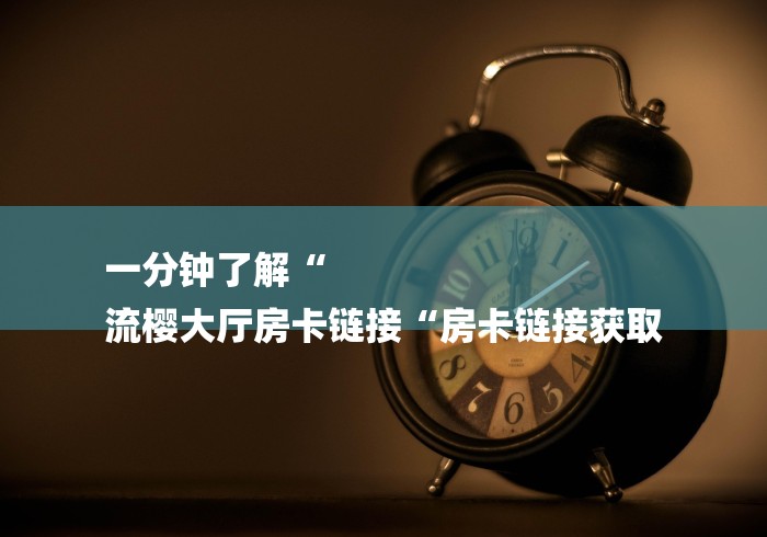 一分钟了解“
流樱大厅房卡链接“房卡链接获取