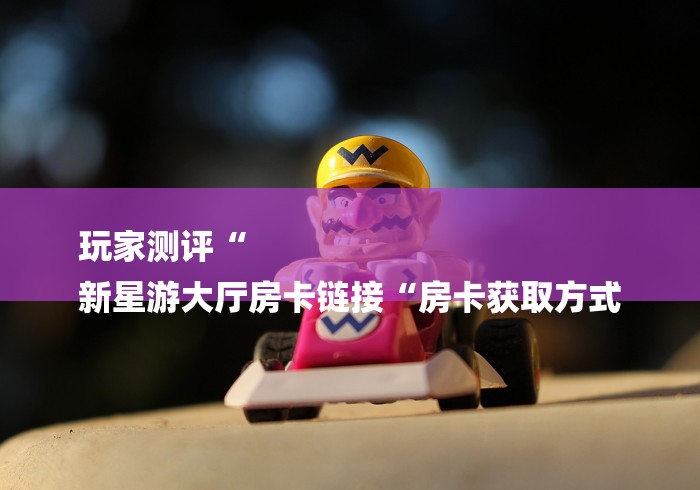 玩家测评“
新星游大厅房卡链接“房卡获取方式