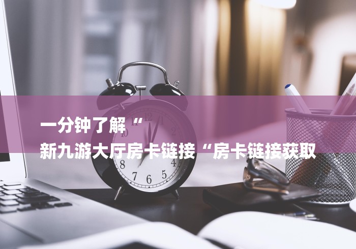 一分钟了解“
新九游大厅房卡链接“房卡链接获取