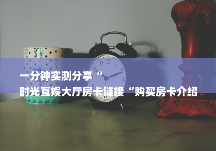 一分钟实测分享“
时光互娱大厅房卡链接“购买房卡介绍
