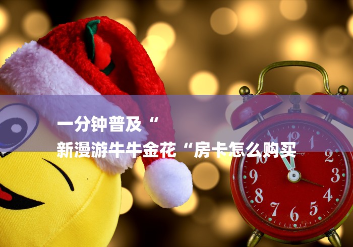 一分钟普及“
新漫游牛牛金花“房卡怎么购买 一分钟普及“
新漫游牛牛金花“房卡怎么购买