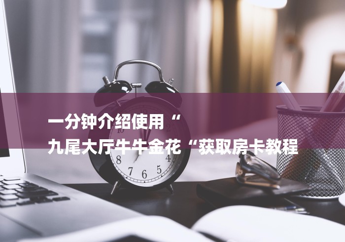 一分钟介绍使用“
九尾大厅牛牛金花“获取房卡教程 一分钟介绍使用“
九尾大厅牛牛金花“获取房卡教程