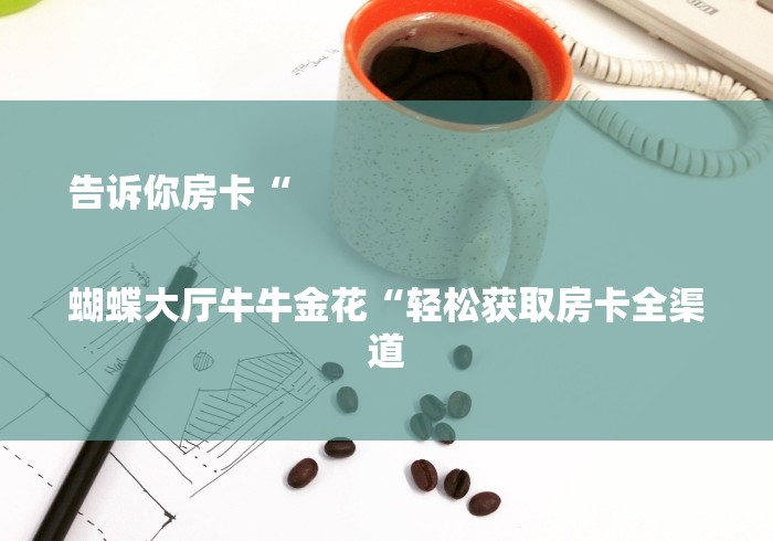 告诉你房卡“
蝴蝶大厅牛牛金花“轻松获取房卡全渠道 告诉你房卡“
蝴蝶大厅牛牛金花“轻松获取房卡全渠道