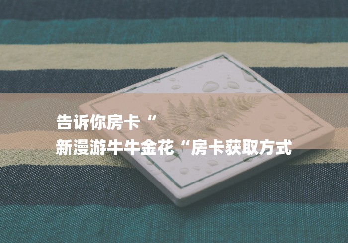 告诉你房卡“
新漫游牛牛金花“房卡获取方式 告诉你房卡“
新漫游牛牛金花“房卡获取方式