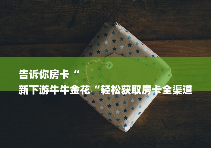 告诉你房卡“
新下游牛牛金花“轻松获取房卡全渠道 告诉你房卡“
新下游牛牛金花“轻松获取房卡全渠道