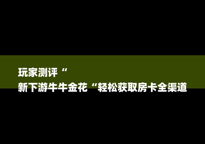玩家测评“
新下游牛牛金花“轻松获取房卡全渠道 玩家测评“
新下游牛牛金花“轻松获取房卡全渠道