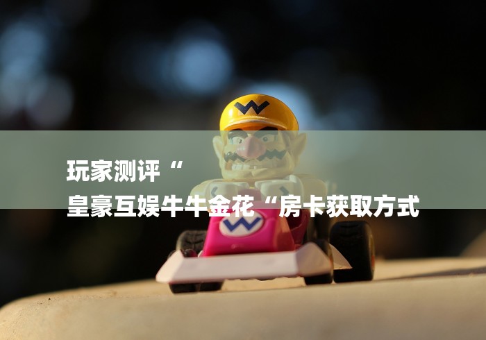 玩家测评“
皇豪互娱牛牛金花“房卡获取方式 玩家测评“
皇豪互娱牛牛金花“房卡获取方式