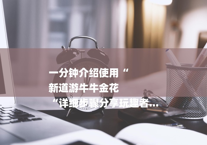 一分钟介绍使用“
新道游牛牛金花
“详细步骤分享玩趣者... 一分钟介绍使用“
新道游牛牛金花
“详细步骤分享玩趣者...