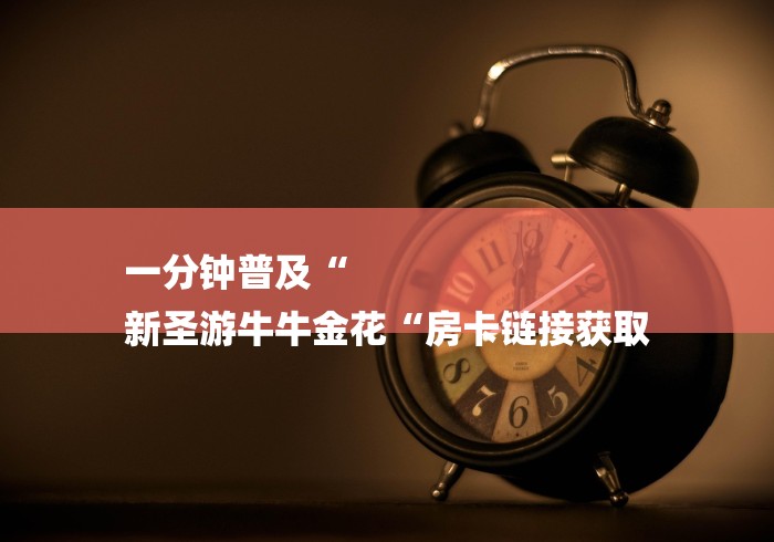 一分钟普及“
新圣游牛牛金花“房卡链接获取 一分钟普及“
新圣游牛牛金花“房卡链接获取