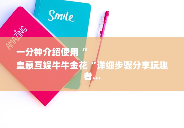 一分钟介绍使用“
皇豪互娱牛牛金花“详细步骤分享玩趣者... 一分钟介绍使用“
皇豪互娱牛牛金花“详细步骤分享玩趣者...