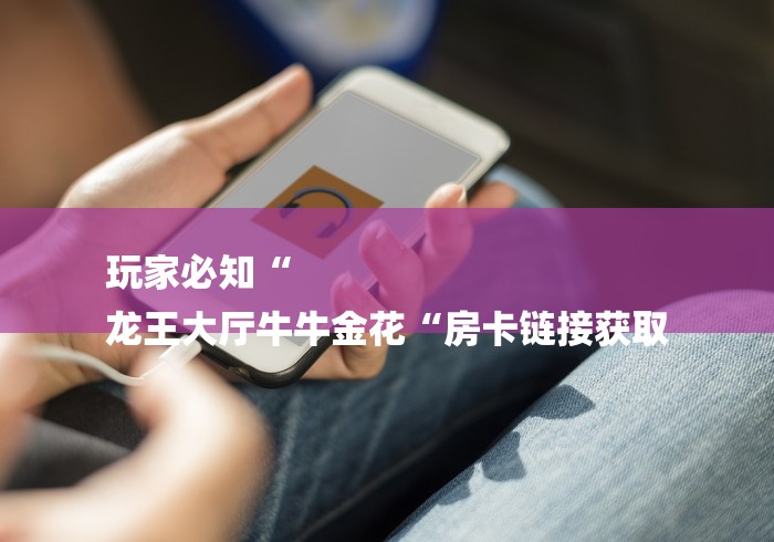 玩家必知“
龙王大厅牛牛金花“房卡链接获取 玩家必知“
龙王大厅牛牛金花“房卡链接获取