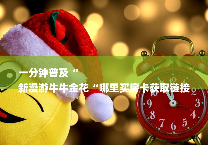 一分钟普及“
新漫游牛牛金花“哪里买房卡获取链接 一分钟普及“
新漫游牛牛金花“哪里买房卡获取链接