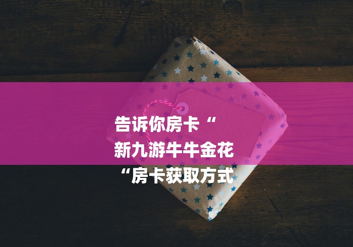 告诉你房卡“
新九游牛牛金花
“房卡获取方式 