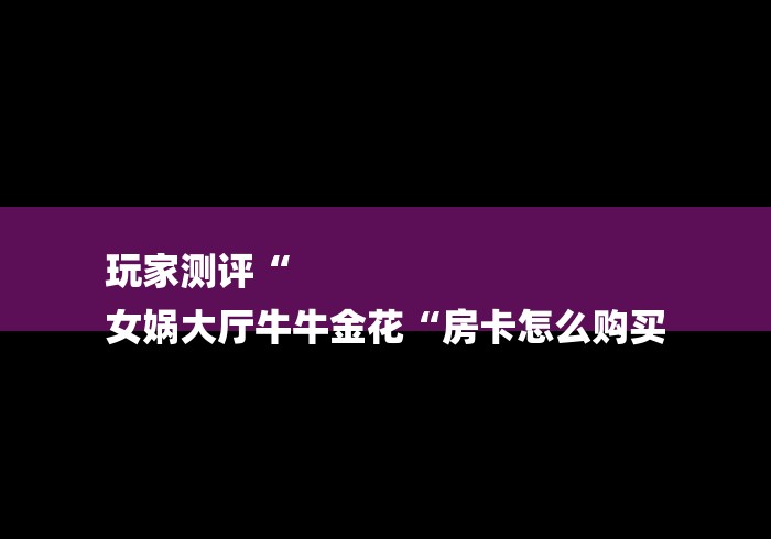 玩家测评“
女娲大厅牛牛金花“房卡怎么购买