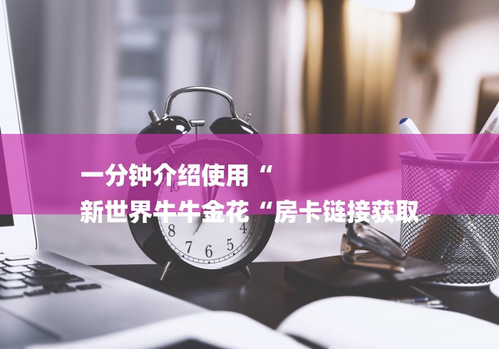 一分钟介绍使用“
新世界牛牛金花“房卡链接获取 一分钟介绍使用“
新世界牛牛金花“房卡链接获取