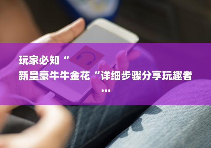 玩家必知“
新皇豪牛牛金花“详细步骤分享玩趣者... 玩家必知“
新皇豪牛牛金花“详细步骤分享玩趣者...
