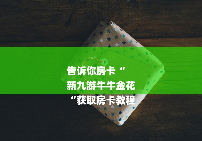 告诉你房卡“
新九游牛牛金花
“获取房卡教程