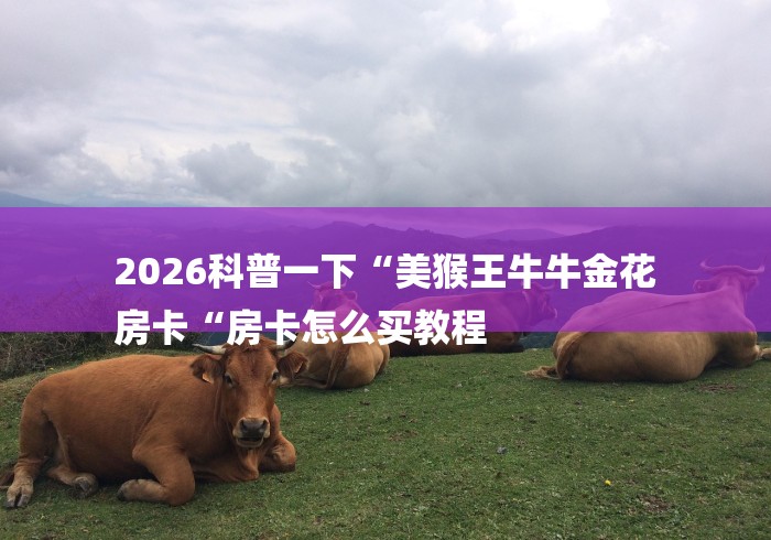 2026科普一下“美猴王牛牛金花
房卡“房卡怎么买教程 2026科普一下“美猴王牛牛金花
房卡“房卡怎么买教程