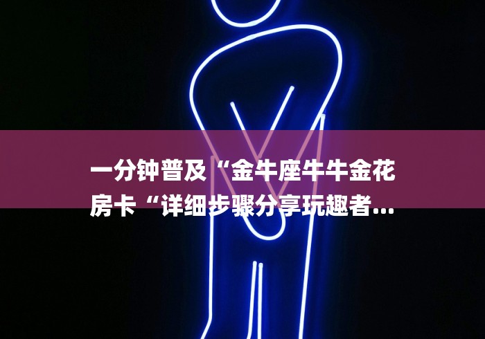 一分钟普及“金牛座牛牛金花
房卡“详细步骤分享玩趣者... 一分钟普及“金牛座牛牛金花
房卡“详细步骤分享玩趣者...