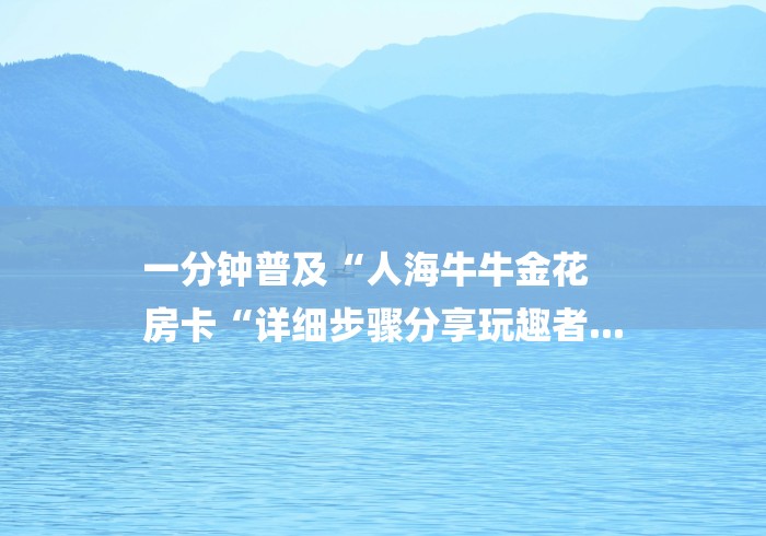 一分钟普及“人海牛牛金花
房卡“详细步骤分享玩趣者... 一分钟普及“人海牛牛金花
房卡“详细步骤分享玩趣者...